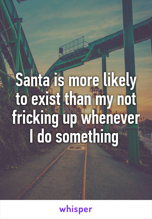 Santa is more likely to exist than my not fricking up whenever I do something 