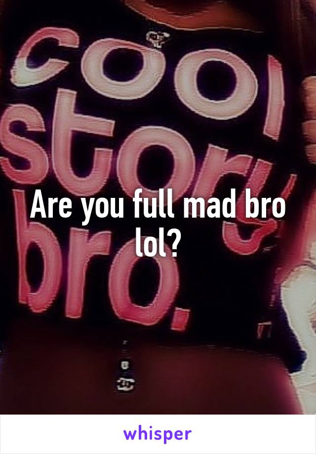 Are you full mad bro lol?