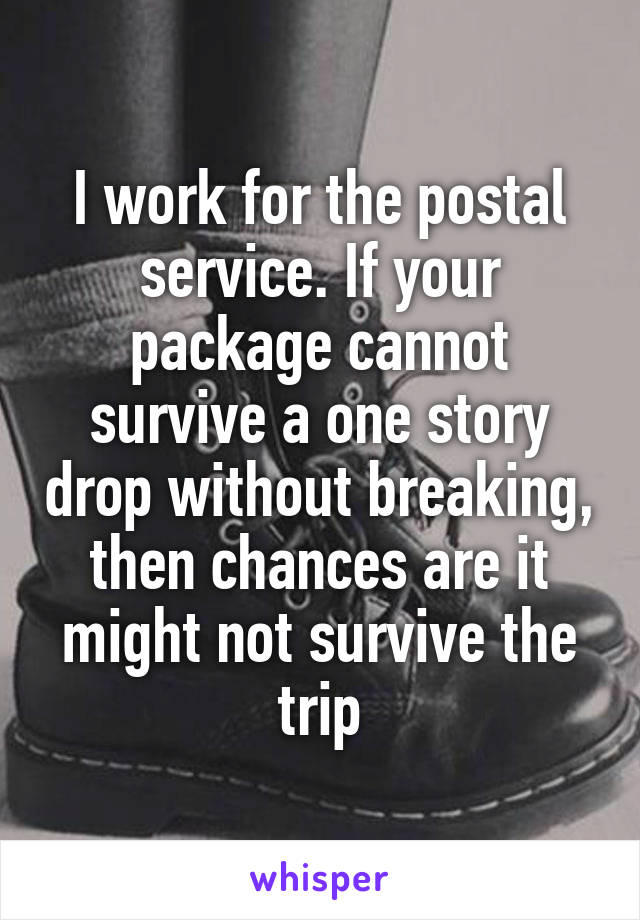 I work for the postal service. If your package cannot survive a one story drop without breaking, then chances are it might not survive the trip