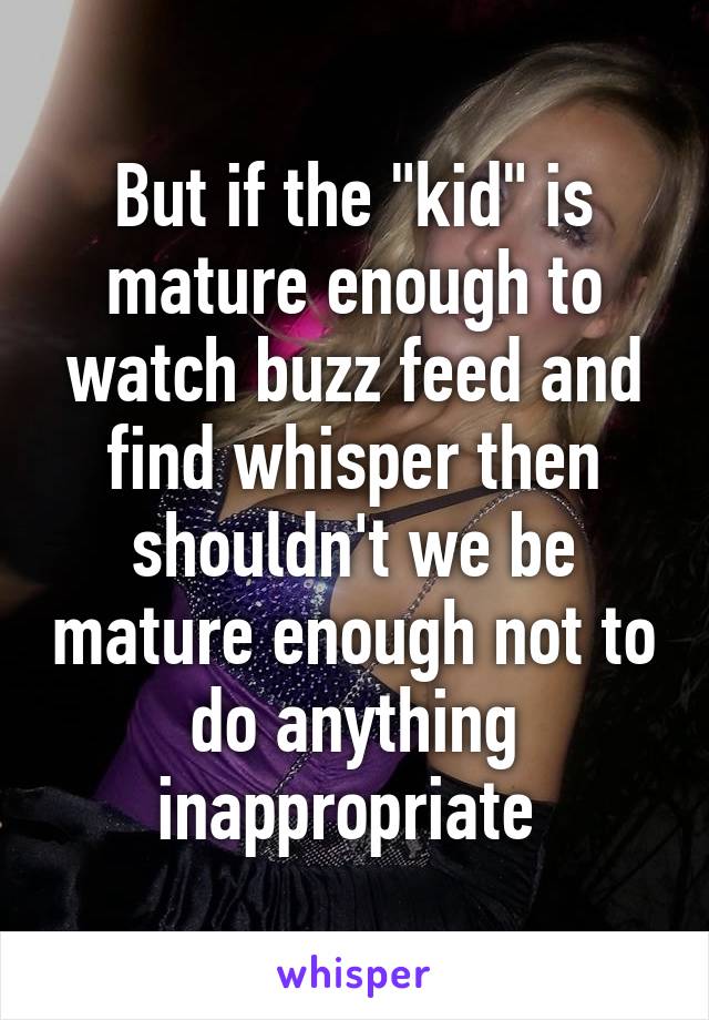 But if the "kid" is mature enough to watch buzz feed and find whisper then shouldn't we be mature enough not to do anything inappropriate 