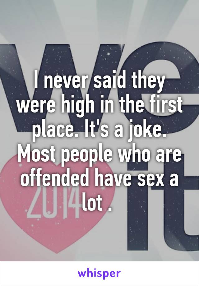 I never said they were high in the first place. It's a joke. Most people who are offended have sex a lot . 