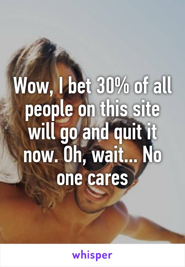 Wow, I bet 30% of all people on this site will go and quit it now. Oh, wait... No one cares