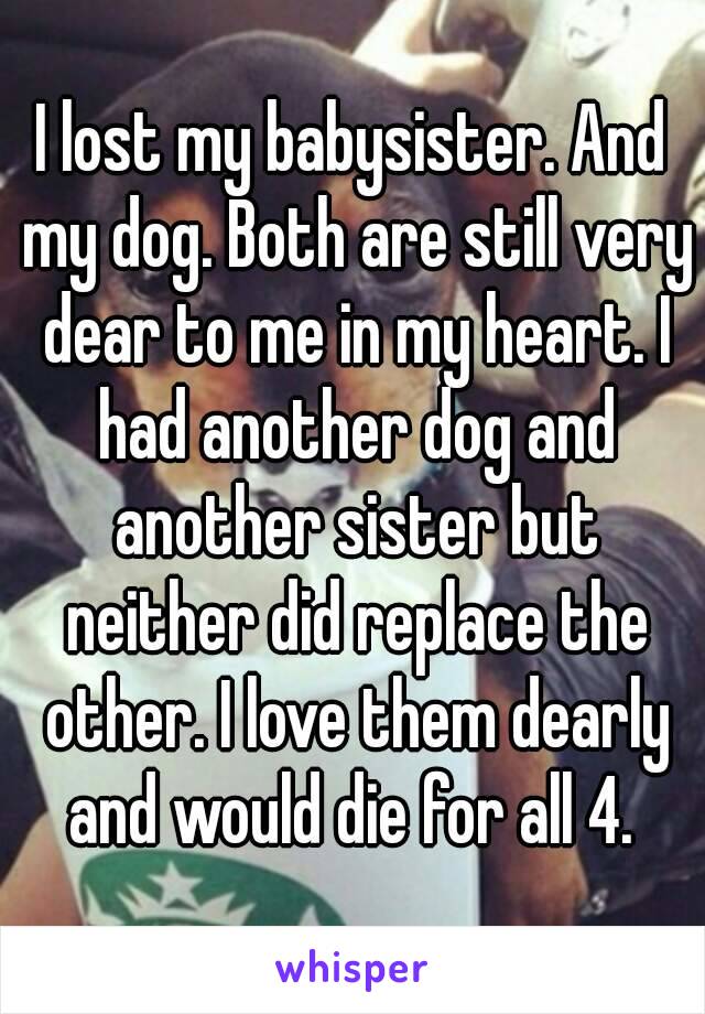 I lost my babysister. And my dog. Both are still very dear to me in my heart. I had another dog and another sister but neither did replace the other. I love them dearly and would die for all 4. 