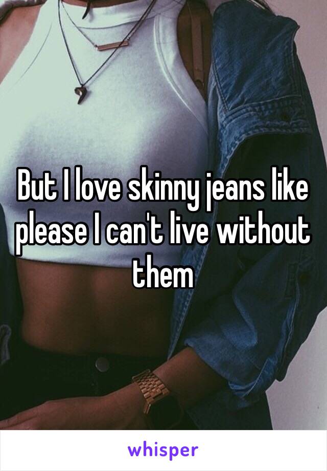 But I love skinny jeans like please I can't live without them 