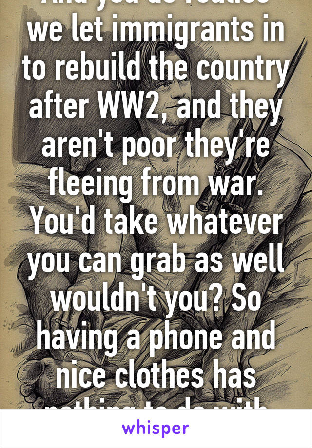 And you do realise we let immigrants in to rebuild the country after WW2, and they aren't poor they're fleeing from war. You'd take whatever you can grab as well wouldn't you? So having a phone and nice clothes has nothing to do with their situation 