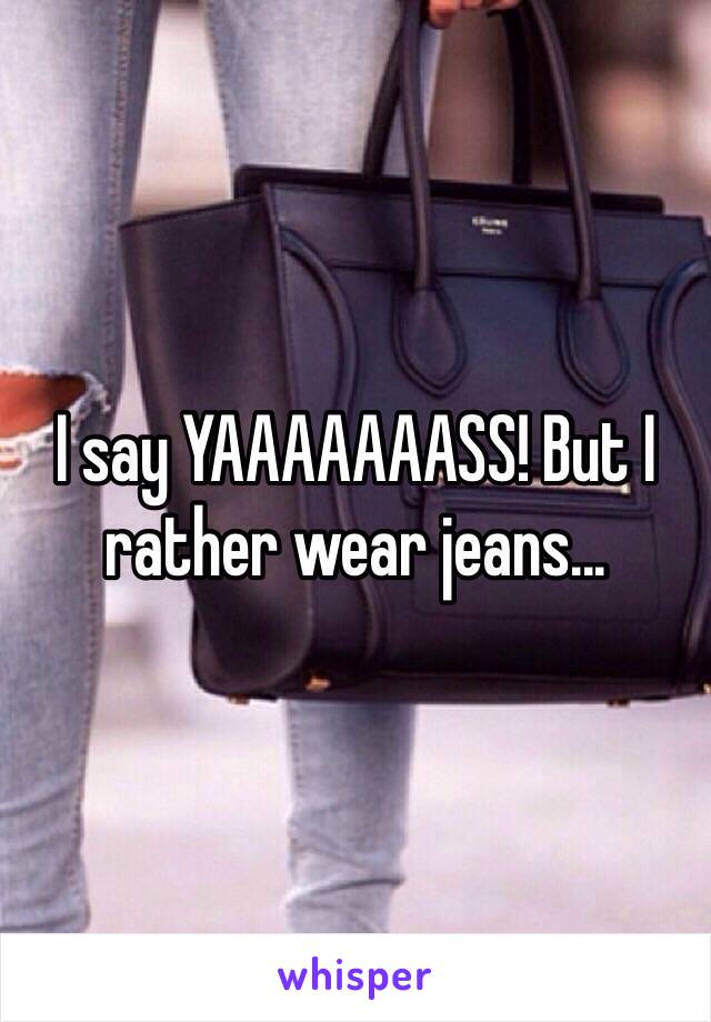 I say YAAAAAAASS! But I rather wear jeans... 