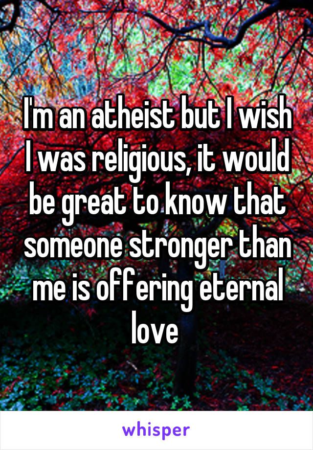 I'm an atheist but I wish I was religious, it would be great to know that someone stronger than me is offering eternal love 