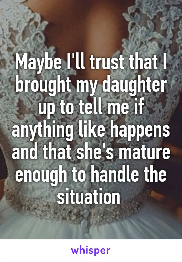 Maybe I'll trust that I brought my daughter up to tell me if anything like happens and that she's mature enough to handle the situation 