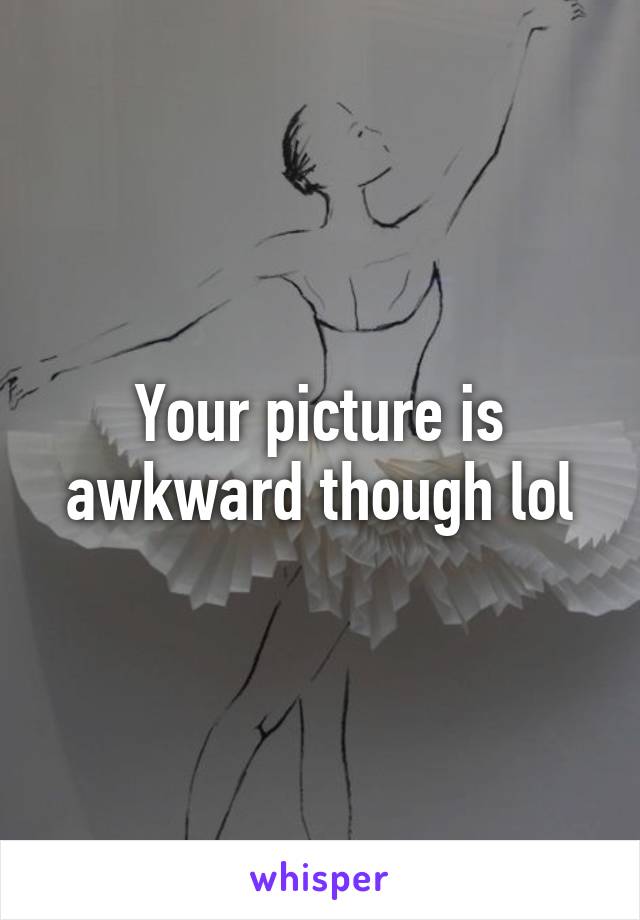 Your picture is awkward though lol