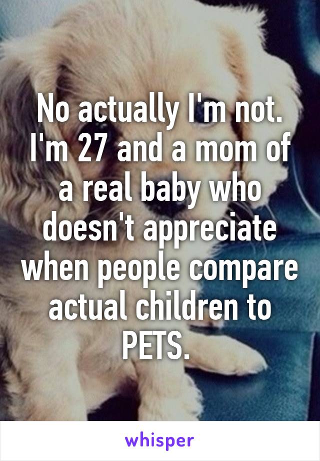 No actually I'm not. I'm 27 and a mom of a real baby who doesn't appreciate when people compare actual children to PETS. 