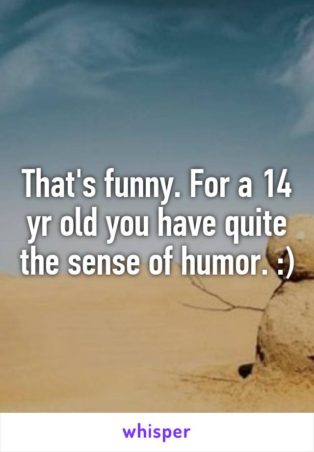 That's funny. For a 14 yr old you have quite the sense of humor. :)