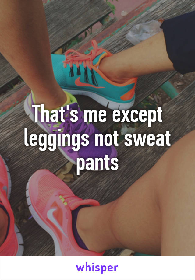 That's me except leggings not sweat pants