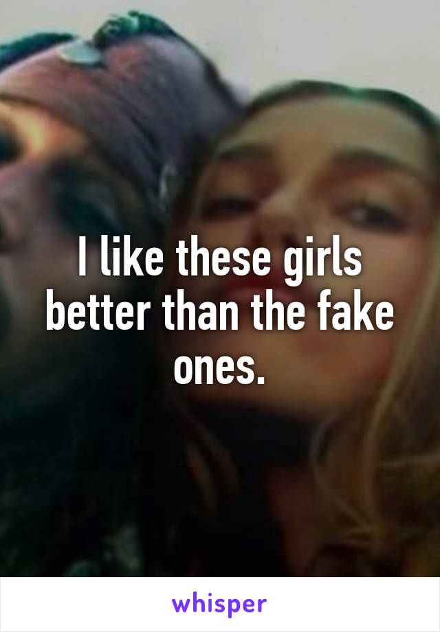 I like these girls better than the fake ones.