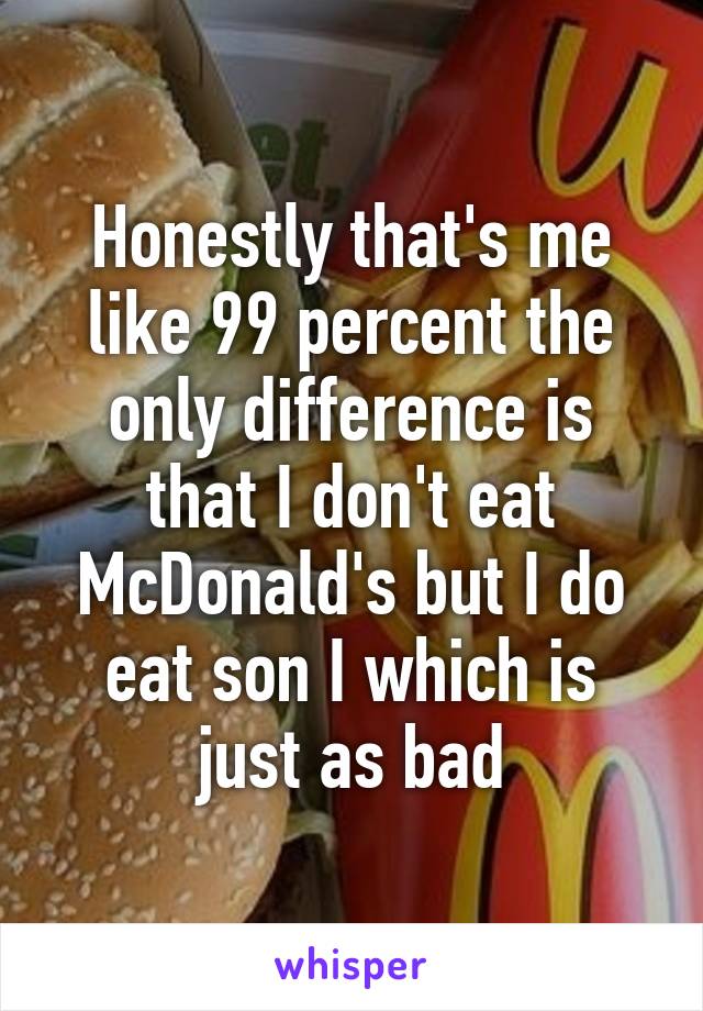 Honestly that's me like 99 percent the only difference is that I don't eat McDonald's but I do eat son I which is just as bad