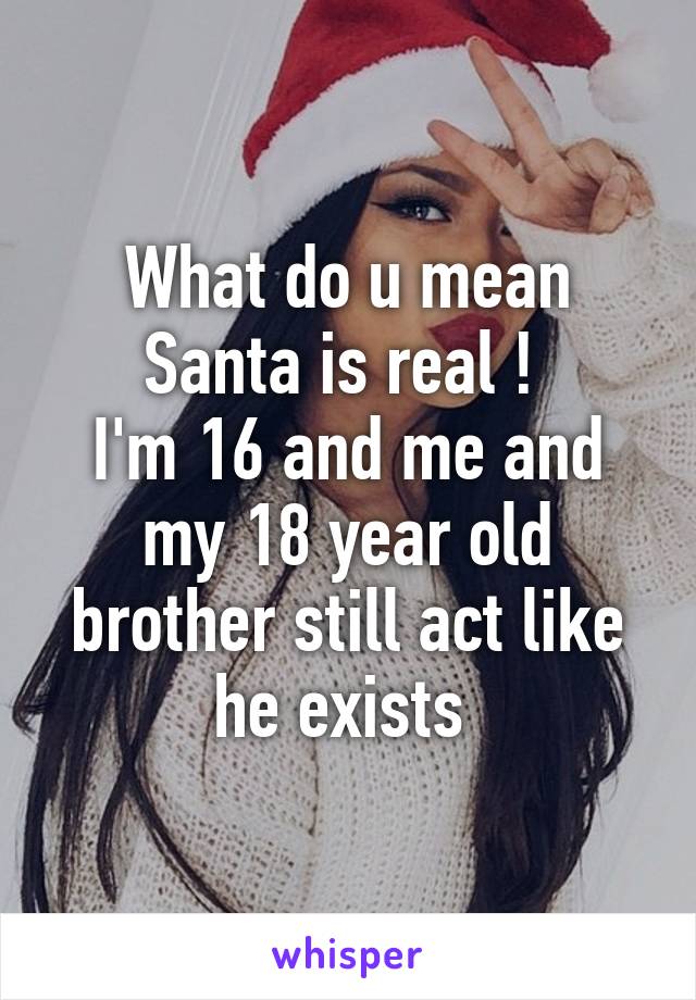 What do u mean Santa is real ! 
I'm 16 and me and my 18 year old brother still act like he exists 