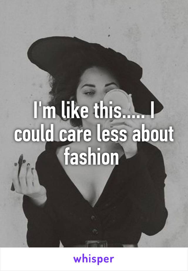 I'm like this..... I could care less about fashion 