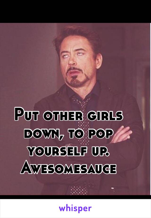 Put other girls down, to pop yourself up. Awesomesauce 