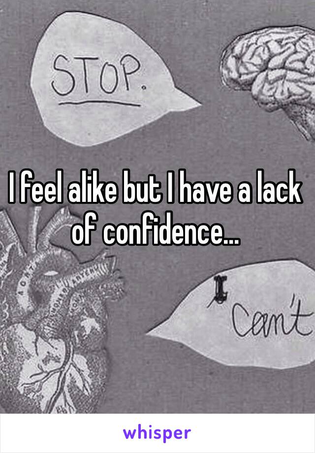 I feel alike but I have a lack of confidence...