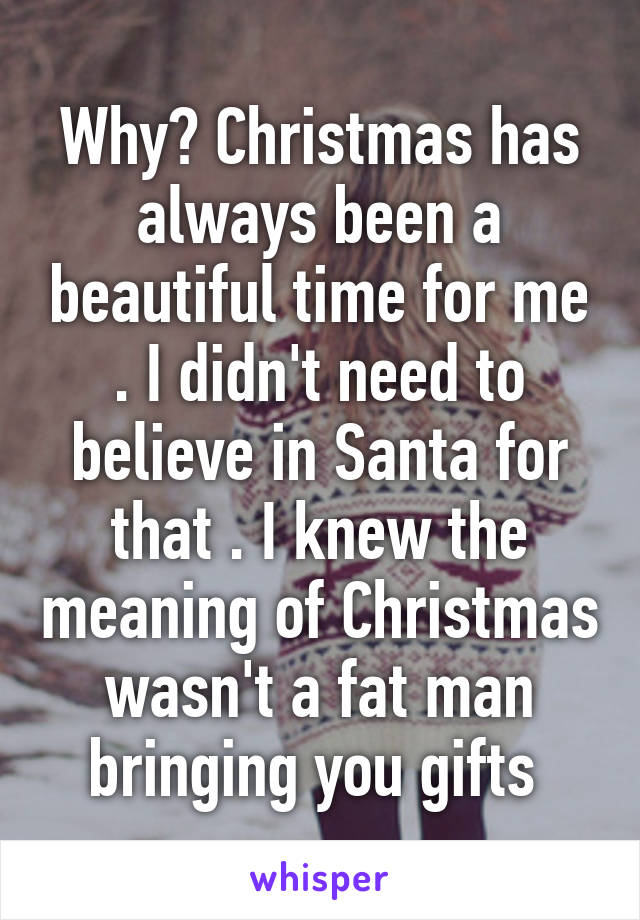 Why? Christmas has always been a beautiful time for me . I didn't need to believe in Santa for that . I knew the meaning of Christmas wasn't a fat man bringing you gifts 