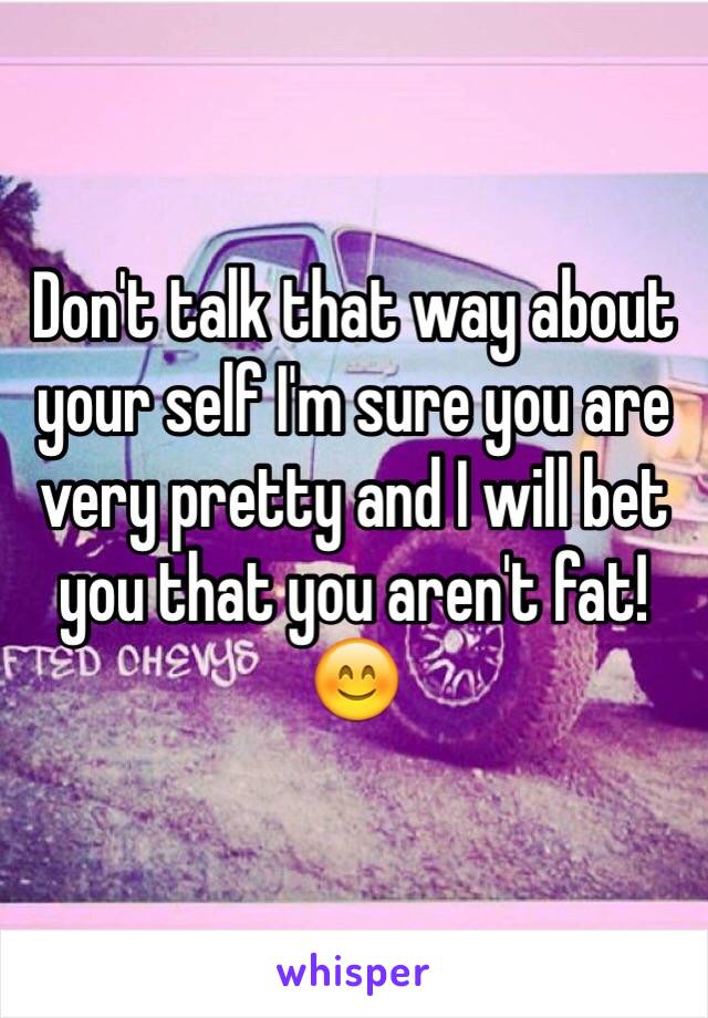 Don't talk that way about your self I'm sure you are very pretty and I will bet you that you aren't fat! 😊