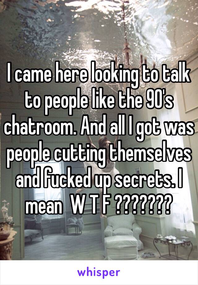 I came here looking to talk to people like the 90's chatroom. And all I got was people cutting themselves and fucked up secrets. I mean  W T F ???????