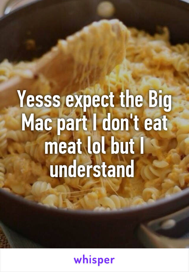 Yesss expect the Big Mac part I don't eat meat lol but I understand 