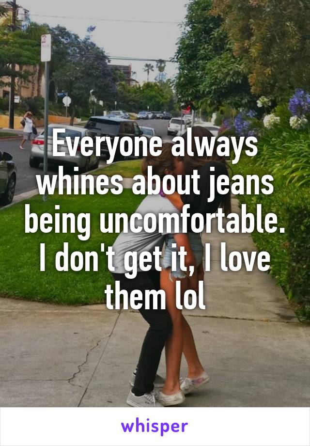 Everyone always whines about jeans being uncomfortable. I don't get it, I love them lol