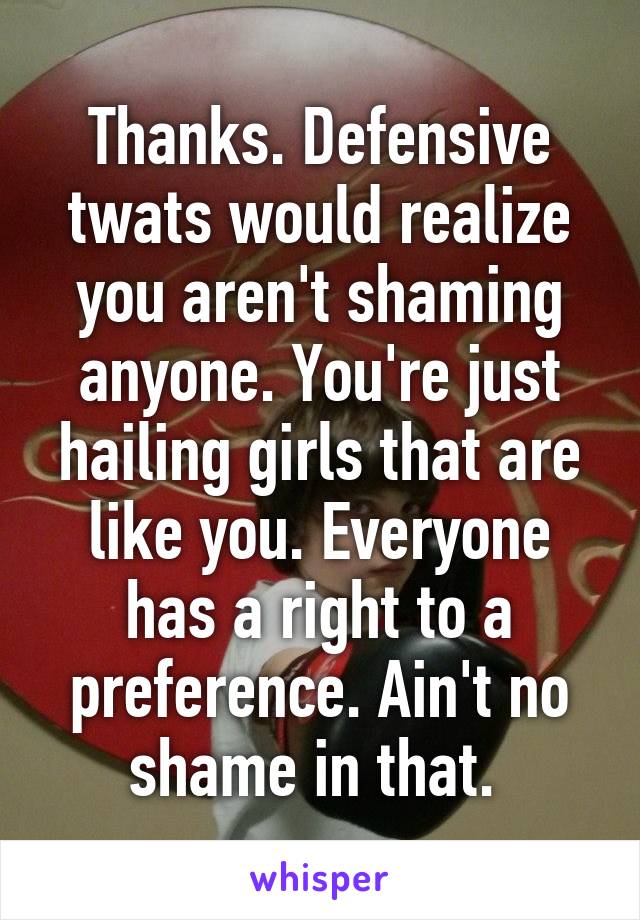 Thanks. Defensive twats would realize you aren't shaming anyone. You're just hailing girls that are like you. Everyone has a right to a preference. Ain't no shame in that. 