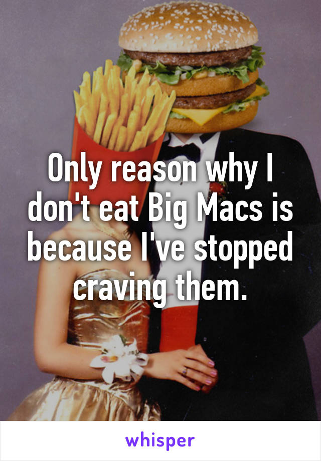 Only reason why I don't eat Big Macs is because I've stopped craving them.