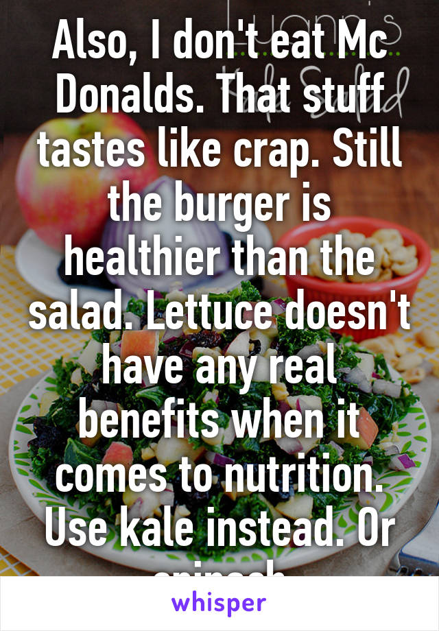 Also, I don't eat Mc Donalds. That stuff tastes like crap. Still the burger is healthier than the salad. Lettuce doesn't have any real benefits when it comes to nutrition. Use kale instead. Or spinach