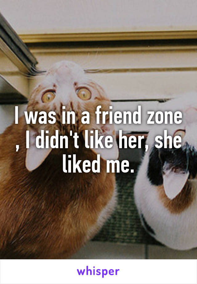 I was in a friend zone , I didn't like her, she liked me.