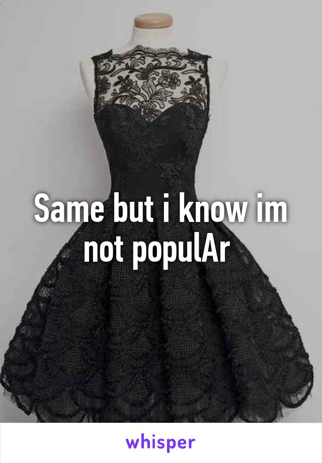 Same but i know im not populAr 