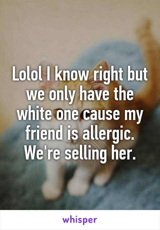 Lolol I know right but we only have the white one cause my friend is allergic. We're selling her.