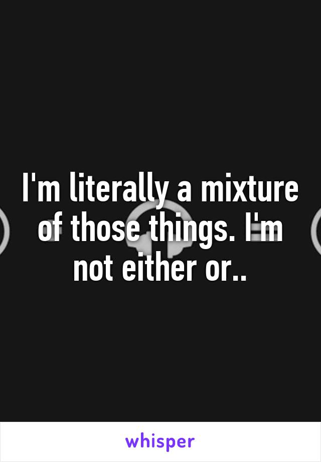 I'm literally a mixture of those things. I'm not either or..