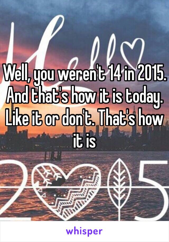 Well, you weren't 14 in 2015. 
And that's how it is today.
Like it or don't. That's how it is 