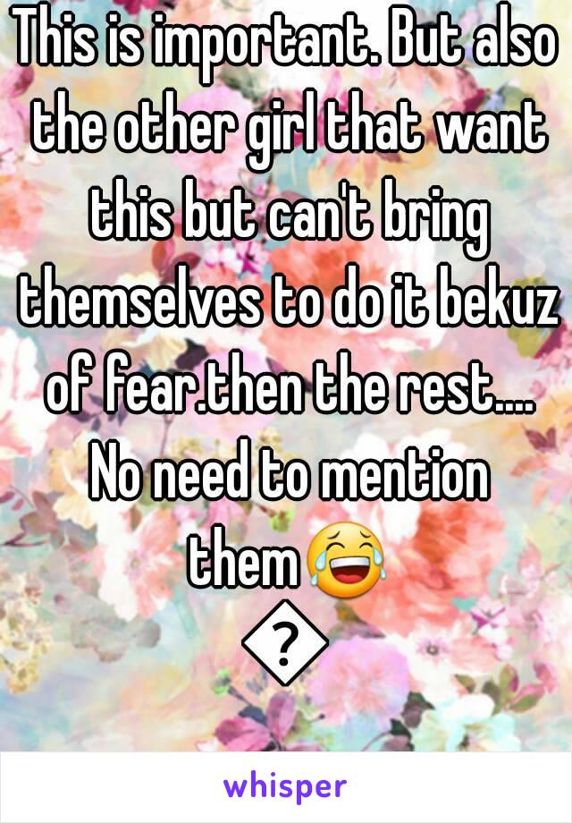 This is important. But also the other girl that want this but can't bring themselves to do it bekuz of fear.then the rest.... No need to mention them😂😂