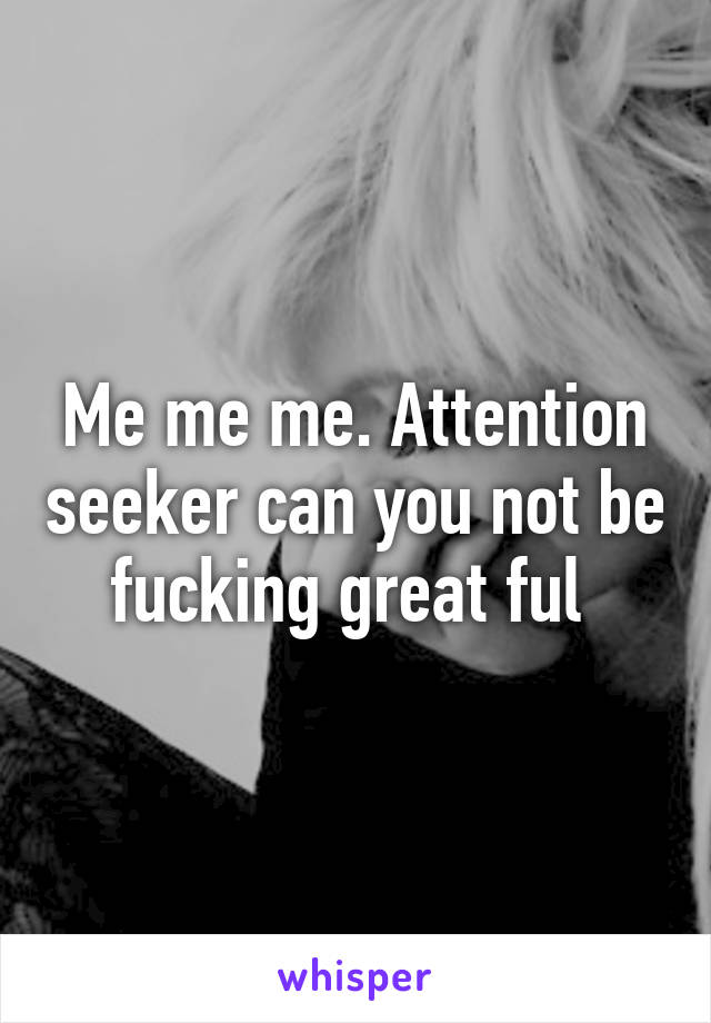 Me me me. Attention seeker can you not be fucking great ful 