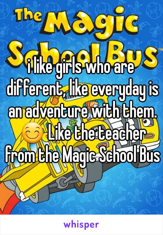 i like girls who are different, like everyday is an adventure with them. 😊 Like the teacher from the Magic School Bus