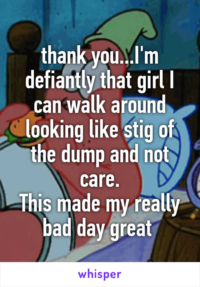 thank you...I'm defiantly that girl I can walk around looking like stig of the dump and not care.
This made my really bad day great 