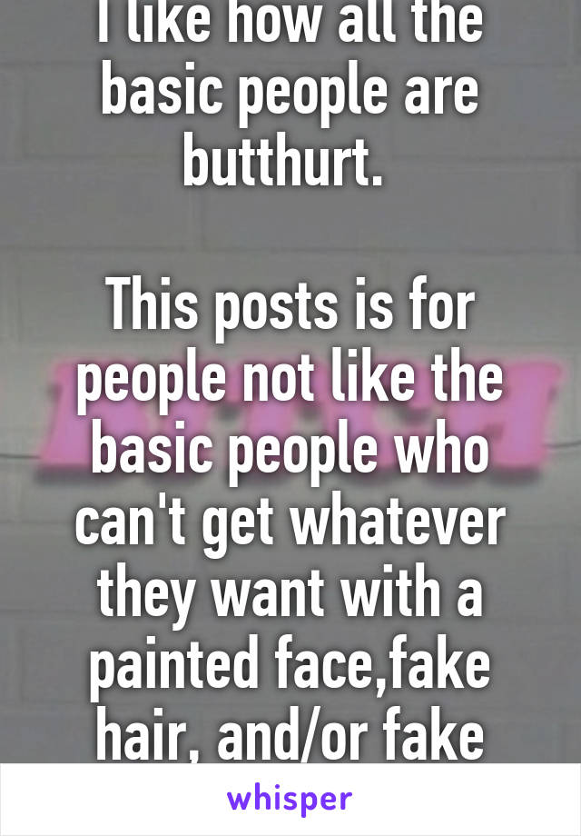 I like how all the basic people are butthurt. 

This posts is for people not like the basic people who can't get whatever they want with a painted face,fake hair, and/or fake breasts.