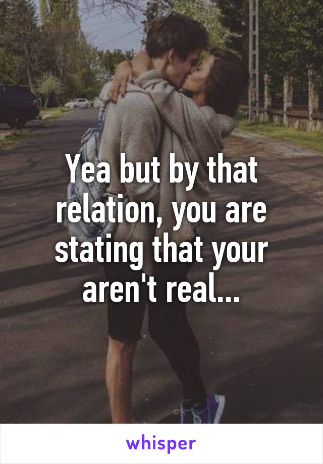 Yea but by that relation, you are stating that your aren't real...