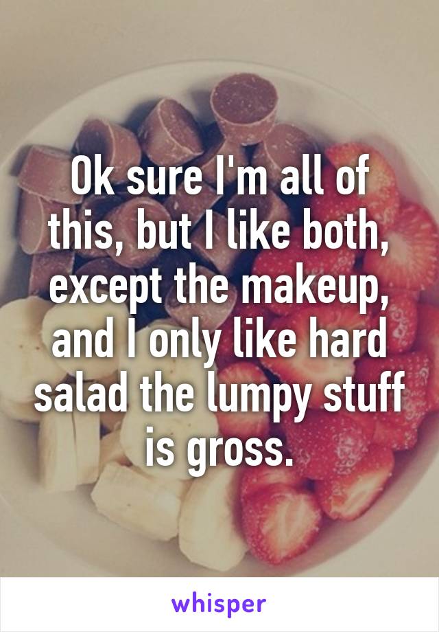 Ok sure I'm all of this, but I like both, except the makeup, and I only like hard salad the lumpy stuff is gross.