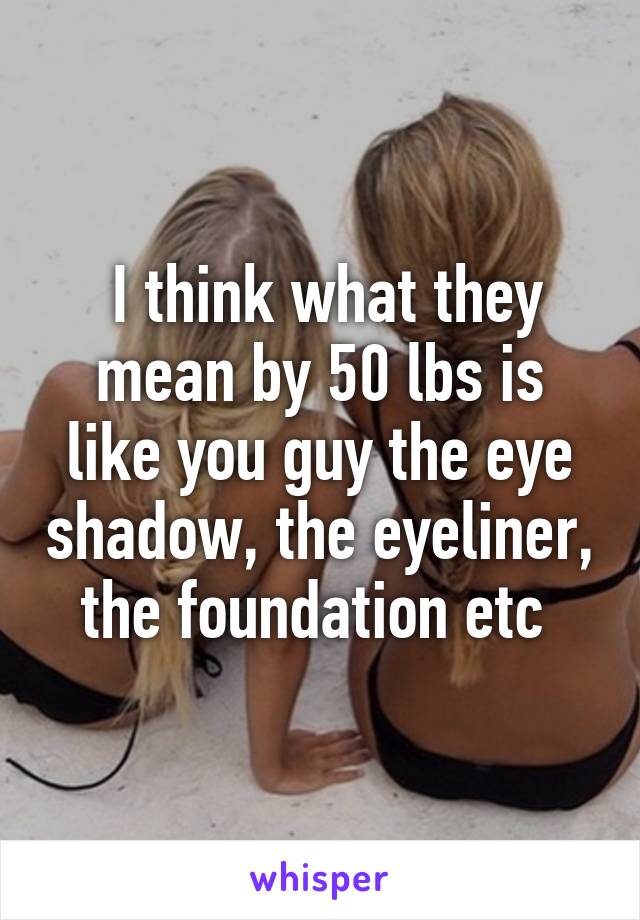  I think what they mean by 50 lbs is like you guy the eye shadow, the eyeliner, the foundation etc 