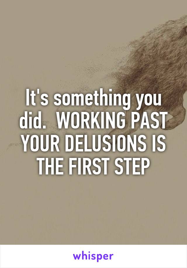 It's something you did.  WORKING PAST YOUR DELUSIONS IS THE FIRST STEP