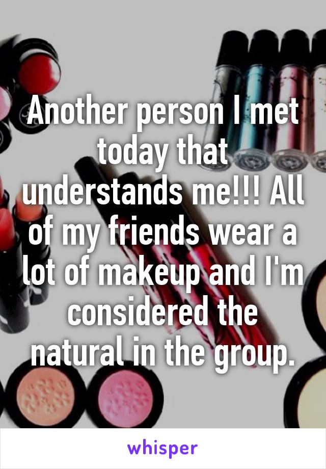 Another person I met today that understands me!!! All of my friends wear a lot of makeup and I'm considered the natural in the group.