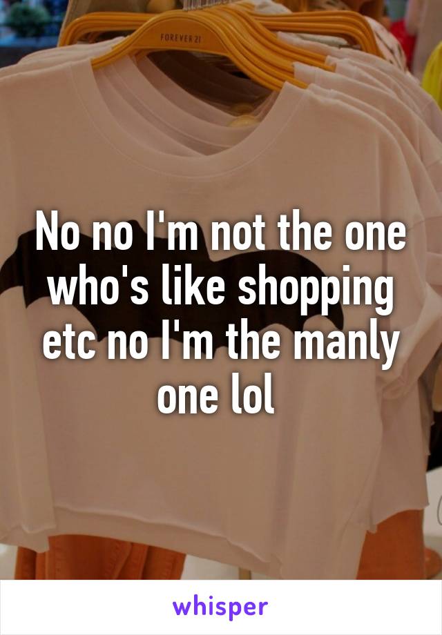 No no I'm not the one who's like shopping etc no I'm the manly one lol 