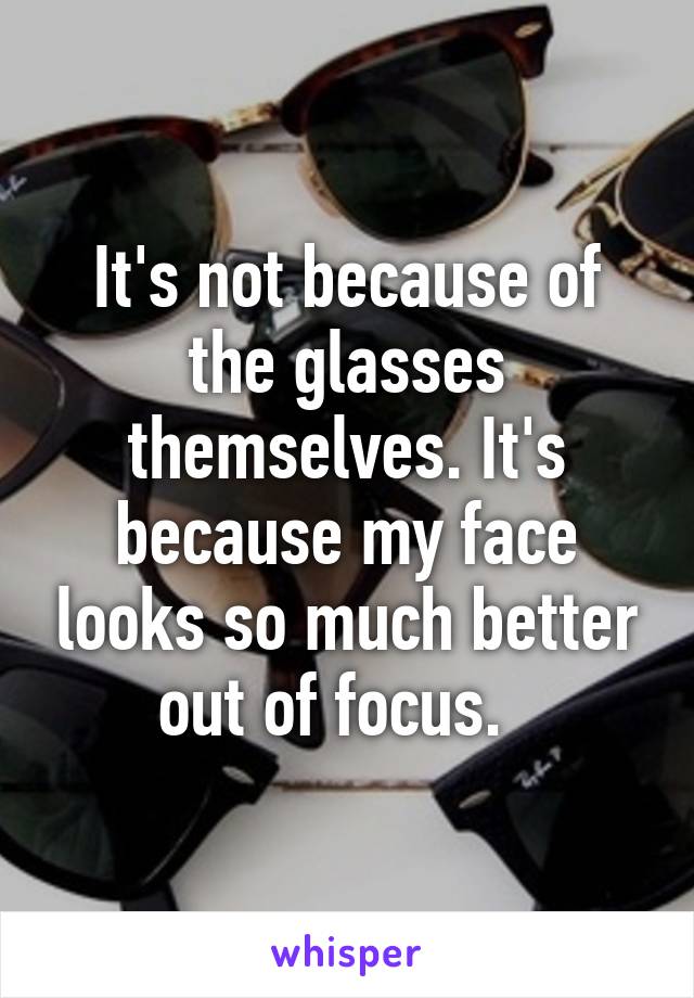 It's not because of the glasses themselves. It's because my face looks so much better out of focus.  
