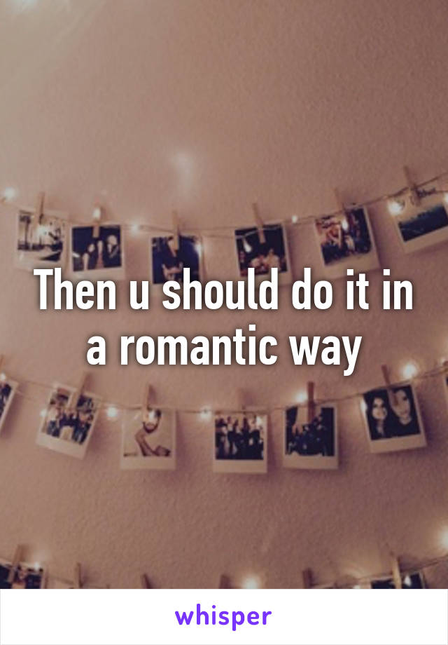 Then u should do it in a romantic way