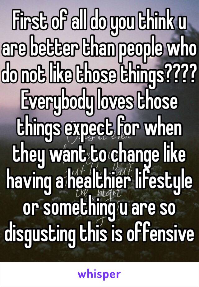 First of all do you think u are better than people who do not like those things???? Everybody loves those things expect for when they want to change like having a healthier lifestyle or something u are so disgusting this is offensive