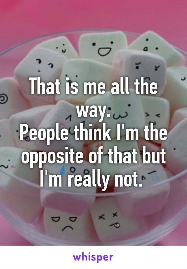 That is me all the way.
People think I'm the opposite of that but I'm really not. 